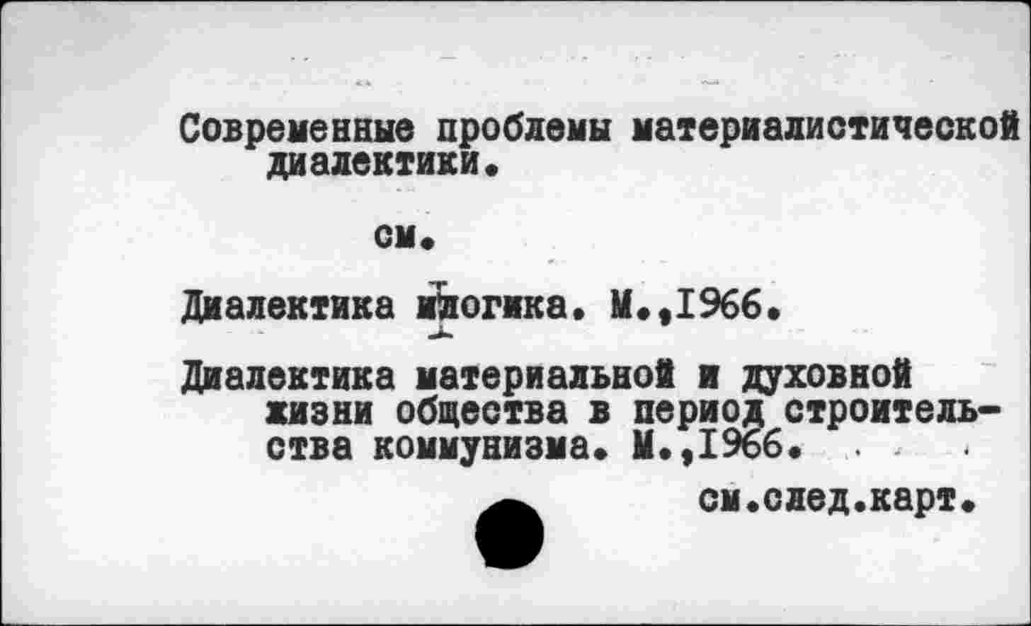 ﻿Современные проблемы материалистической диалектики.
см.
Диалектика ийогика. М.,1966.
Диалектика материальной и духовной жизни общества в период строительства коммунизма. М.,1966. . , см.след.карт.